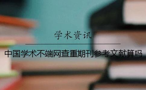 中國學術不端網查重期刊參考文獻算嗎