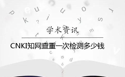 CNKI知網查重一次檢測多少錢
