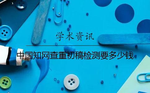 中國(guó)知網(wǎng)查重初稿檢測(cè)要多少錢