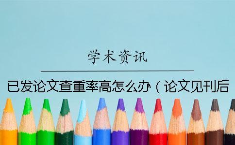 已發論文查重率高怎么辦（論文見刊后重復率過高怎么辦_為什么論文越改查重率卻越高）